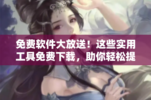 免费软件大放送！这些实用工具免费下载，助你轻松提升工作效率