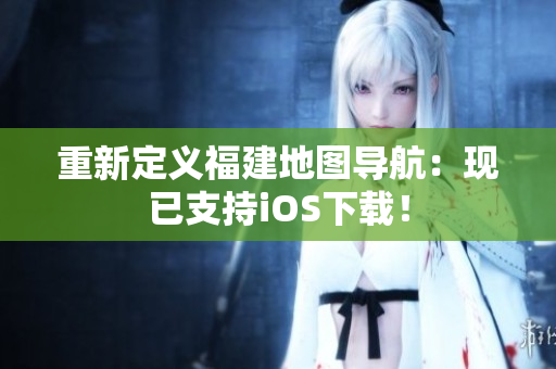 重新定义福建地图导航：现已支持iOS下载！