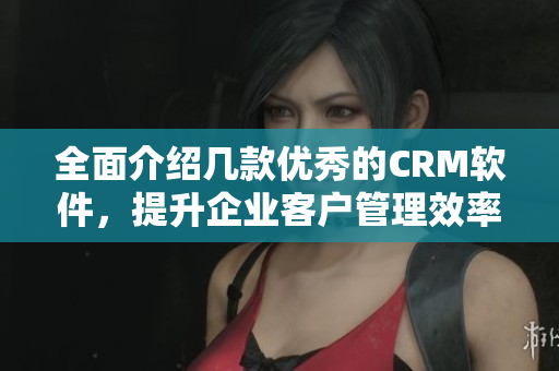 全面介绍几款优秀的CRM软件，提升企业客户管理效率