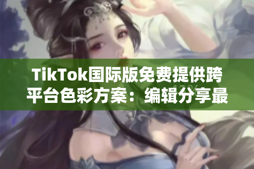 TikTok国际版免费提供跨平台色彩方案：编辑分享最新特性
