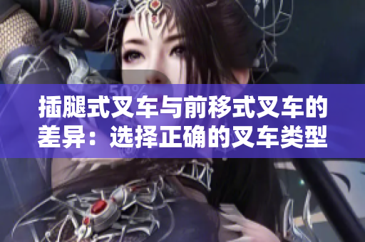 插腿式叉车与前移式叉车的差异：选择正确的叉车类型能大大提高工作效率!
