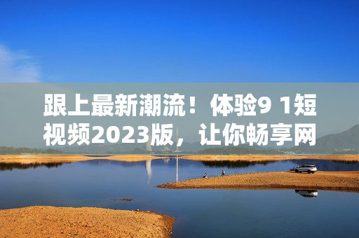 跟上最新潮流！体验9 1短视频2023版，让你畅享网络软件的全新世界