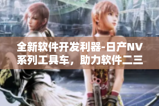 全新软件开发利器-日产NV系列工具车，助力软件二三线开发事业