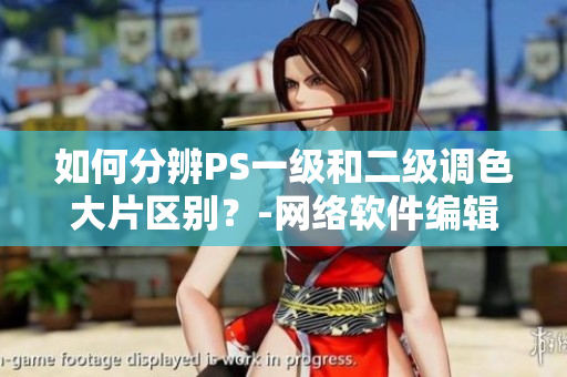 如何分辨PS一级和二级调色大片区别？-网络软件编辑指南