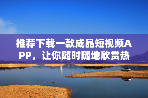 推荐下载一款成品短视频APP，让你随时随地欣赏热门视频