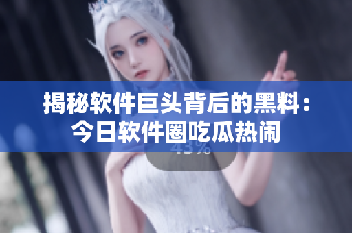 揭秘软件巨头背后的黑料：今日软件圈吃瓜热闹