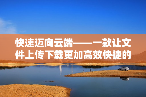 快速迈向云端——一款让文件上传下载更加高效快捷的软件