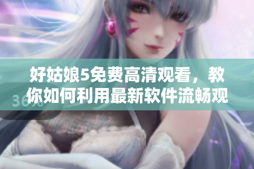 好姑娘5免费高清观看，教你如何利用最新软件流畅观影！