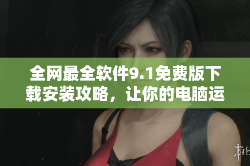 全网最全软件9.1免费版下载安装攻略，让你的电脑运行更快更流畅