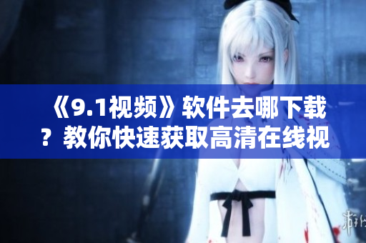 《9.1视频》软件去哪下载？教你快速获取高清在线视频资源！