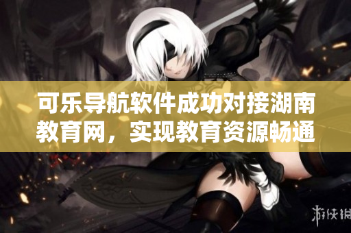 可乐导航软件成功对接湖南教育网，实现教育资源畅通无阻