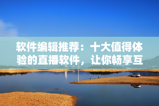 软件编辑推荐：十大值得体验的直播软件，让你畅享互动乐趣