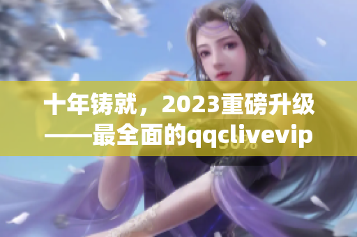 十年铸就，2023重磅升级——最全面的qqclivevipapp评测