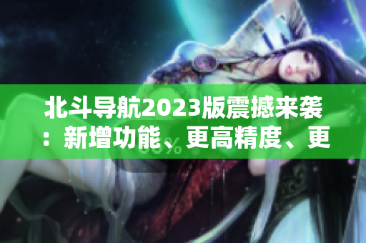 北斗导航2023版震撼来袭：新增功能、更高精度、更广覆盖