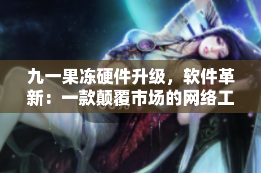 九一果冻硬件升级，软件革新：一款颠覆市场的网络工具诞生！