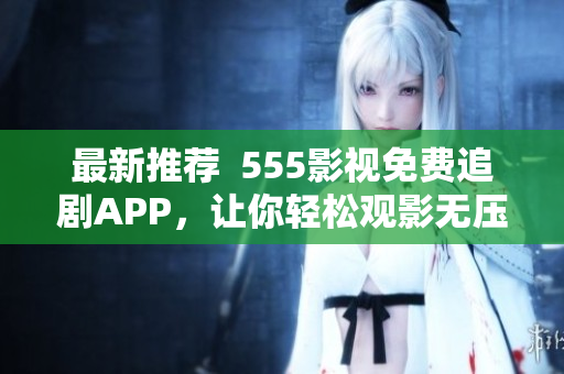 最新推荐  555影视免费追剧APP，让你轻松观影无压力！