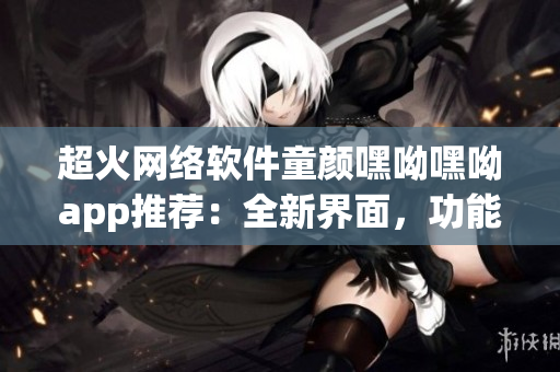 超火网络软件童颜嘿呦嘿呦app推荐：全新界面，功能强大，快来体验！