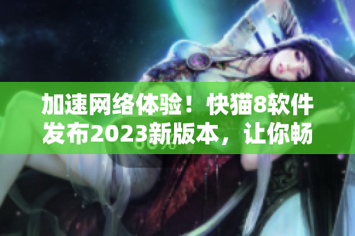 加速网络体验！快猫8软件发布2023新版本，让你畅享更快更稳的网络世界