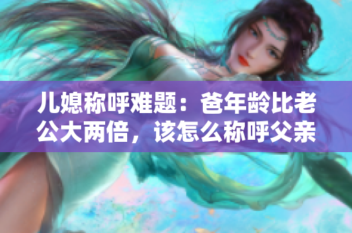 儿媳称呼难题：爸年龄比老公大两倍，该怎么称呼父亲？