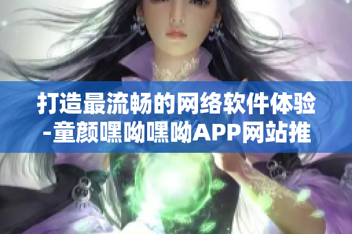 打造最流畅的网络软件体验-童颜嘿呦嘿呦APP网站推广
