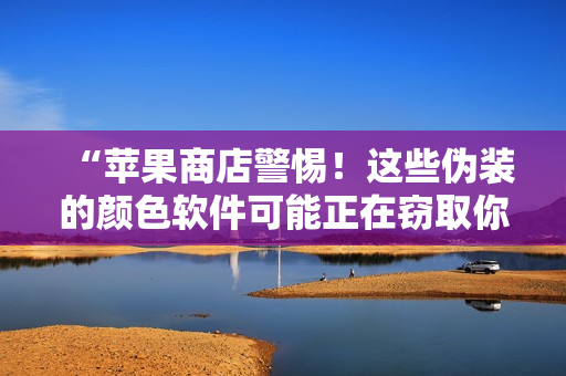 “苹果商店警惕！这些伪装的颜色软件可能正在窃取你的个人信息！”