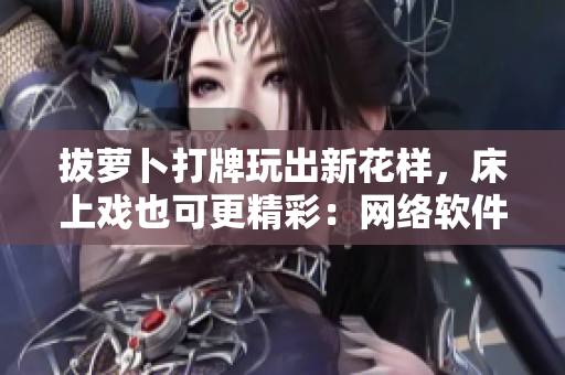 拔萝卜打牌玩出新花样，床上戏也可更精彩：网络软件编辑分享创新玩法