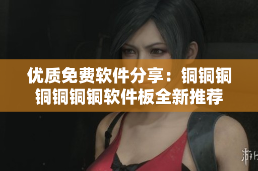 优质免费软件分享：铜铜铜铜铜铜铜软件板全新推荐