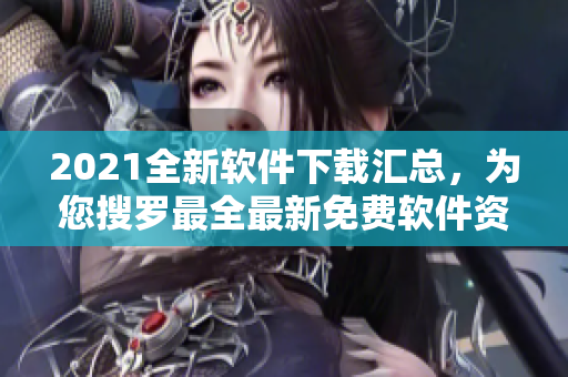 2021全新软件下载汇总，为您搜罗最全最新免费软件资源！