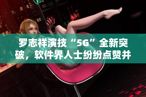 罗志祥演技“5G”全新突破，软件界人士纷纷点赞并畅谈体验