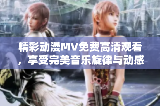 精彩动漫MV免费高清观看，享受完美音乐旋律与动感画面的独特融合体验