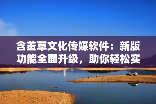 含羞草文化传媒软件：新版功能全面升级，助你轻松实现网络传媒创作！