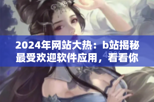 2024年网站大热：b站揭秘最受欢迎软件应用，看看你用对了吗？