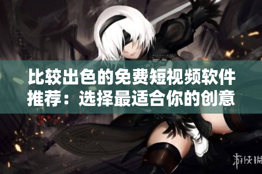 比较出色的免费短视频软件推荐：选择最适合你的创意平台