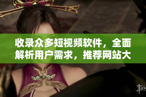 收录众多短视频软件，全面解析用户需求，推荐网站大全！——短视频软件网站推荐汇总