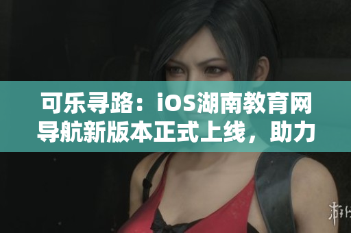 可乐寻路：iOS湖南教育网导航新版本正式上线，助力用户畅游网络海洋