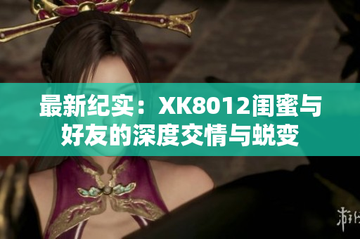 最新纪实：XK8012闺蜜与好友的深度交情与蜕变