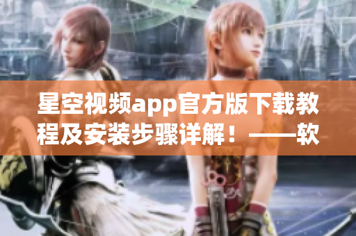 星空视频app官方版下载教程及安装步骤详解！——软件使用攻略