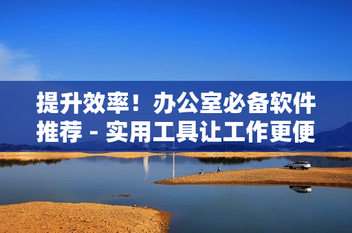 提升效率！办公室必备软件推荐 - 实用工具让工作更便捷