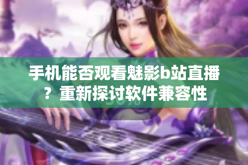 手机能否观看魅影b站直播？重新探讨软件兼容性