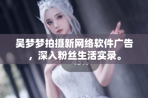 吴梦梦拍摄新网络软件广告，深入粉丝生活实录。