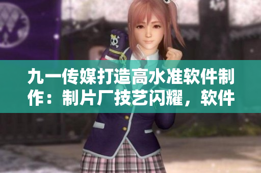 九一传媒打造高水准软件制作：制片厂技艺闪耀，软件魅力无限