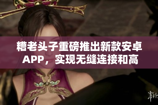 糟老头子重磅推出新款安卓 APP，实现无缝连接和高效使用