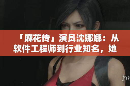 「麻花传」演员沈娜娜：从软件工程师到行业知名，她的故事值得一看！