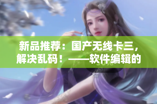 新品推荐：国产无线卡三，解决乱码！——软件编辑的经验分享