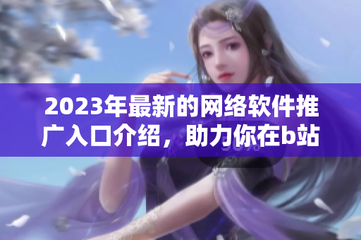 2023年最新的网络软件推广入口介绍，助力你在b站获得更多关注