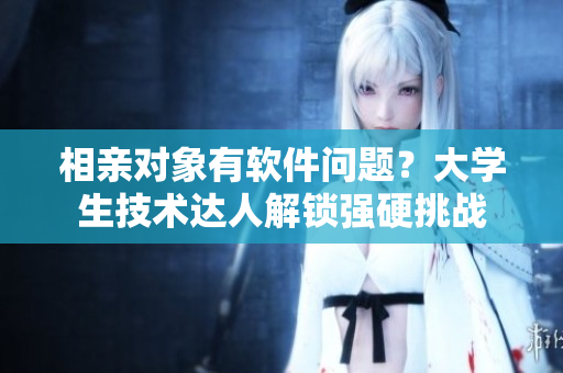 相亲对象有软件问题？大学生技术达人解锁强硬挑战