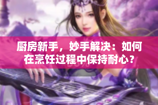 厨房新手，妙手解决：如何在烹饪过程中保持耐心？