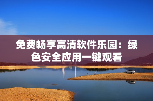免费畅享高清软件乐园：绿色安全应用一键观看