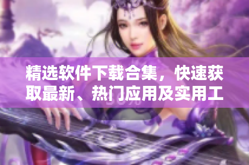精选软件下载合集，快速获取最新、热门应用及实用工具