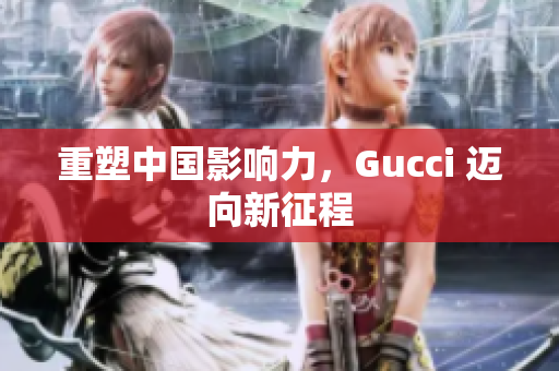 重塑中国影响力，Gucci 迈向新征程